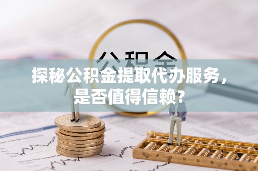 闵行探秘公积金提取代办服务，是否值得信赖？
