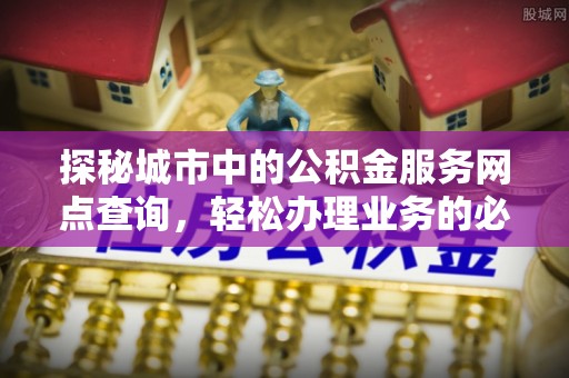 闵行探秘城市中的公积金服务网点查询，轻松办理业务的必备指南