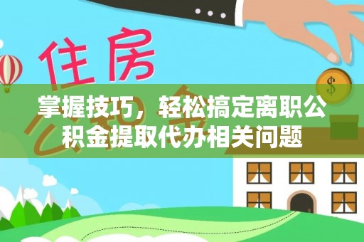 闵行掌握技巧，轻松搞定离职公积金提取代办相关问题