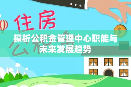 闵行探析公积金管理中心职能与未来发展趋势