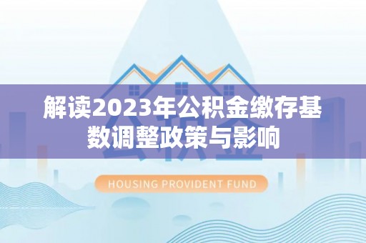 闵行解读2023年公积金缴存基数调整政策与影响