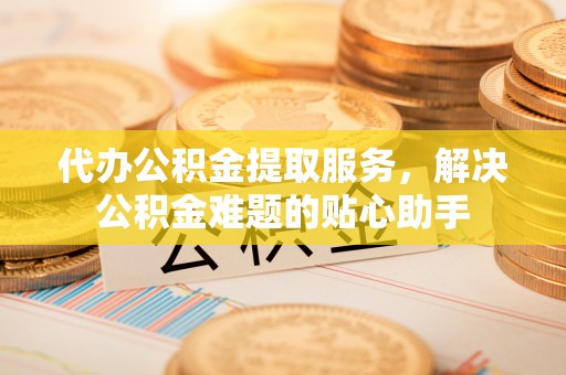 闵行代办公积金提取服务，解决公积金难题的贴心助手