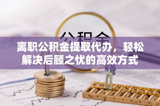 闵行离职公积金提取代办，轻松解决后顾之忧的高效方式