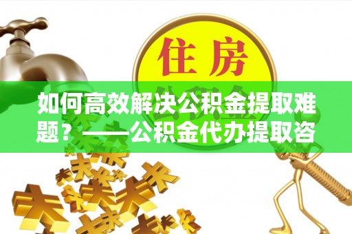 闵行如何高效解决公积金提取难题？——公积金代办提取咨询服务全解析
