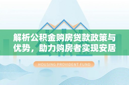闵行解析公积金购房贷款政策与优势，助力购房者实现安居梦想