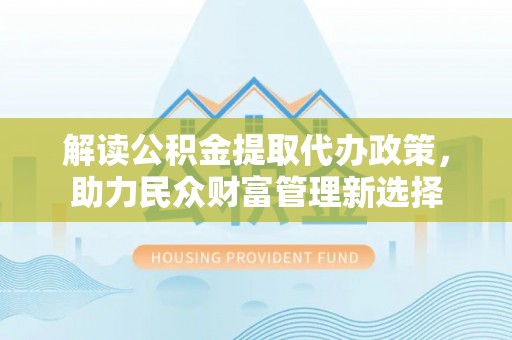 闵行解读公积金提取代办政策，助力民众财富管理新选择