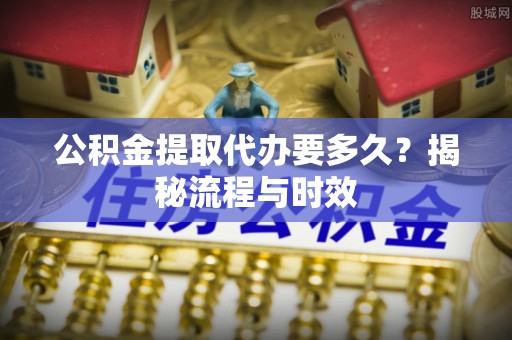 闵行公积金提取代办要多久？揭秘流程与时效