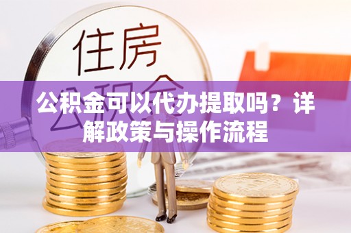 闵行公积金可以代办提取吗？详解政策与操作流程
