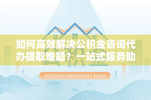 闵行如何高效解决公积金咨询代办提取难题？一站式服务助您轻松搞定