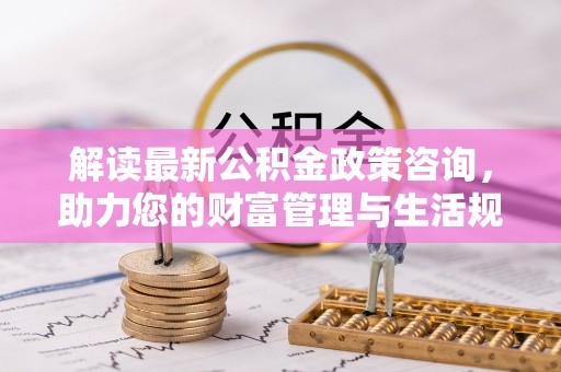 闵行解读最新公积金政策咨询，助力您的财富管理与生活规划