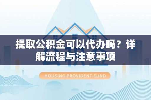 闵行提取公积金可以代办吗？详解流程与注意事项