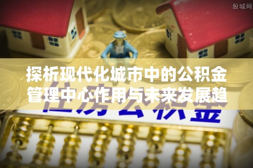 闵行探析现代化城市中的公积金管理中心作用与未来发展趋势