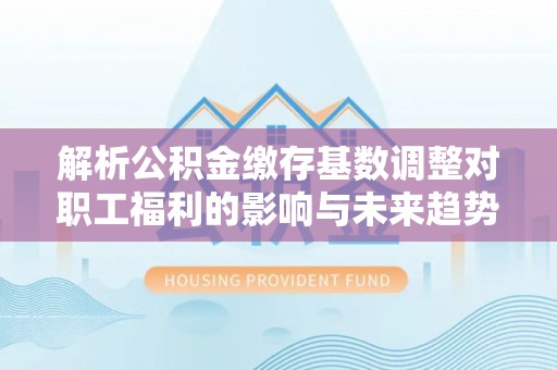 闵行解析公积金缴存基数调整对职工福利的影响与未来趋势
