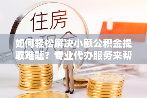 闵行如何轻松解决小额公积金提取难题？专业代办服务来帮忙