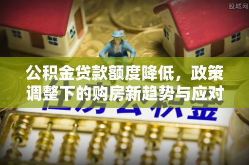 闵行公积金贷款额度降低，政策调整下的购房新趋势与应对策略