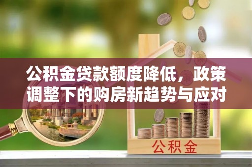 闵行公积金贷款额度降低，政策调整下的购房新趋势与应对策略