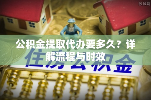 闵行公积金提取代办要多久？详解流程与时效