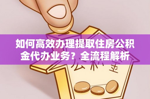 闵行如何高效办理提取住房公积金代办业务？全流程解析
