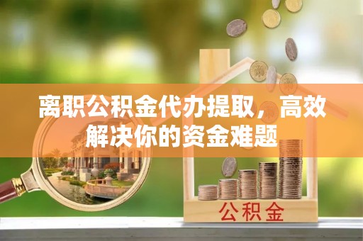 闵行离职公积金代办提取，高效解决你的资金难题