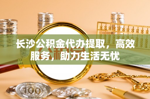 闵行长沙公积金代办提取，高效服务，助力生活无忧