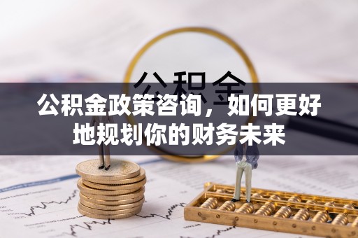 闵行公积金政策咨询，如何更好地规划你的财务未来
