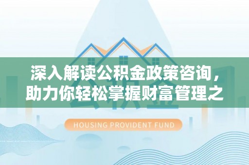 闵行深入解读公积金政策咨询，助力你轻松掌握财富管理之道