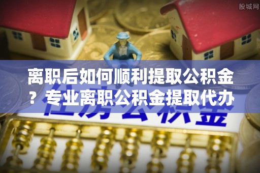 闵行离职后如何顺利提取公积金？专业离职公积金提取代办服务指南