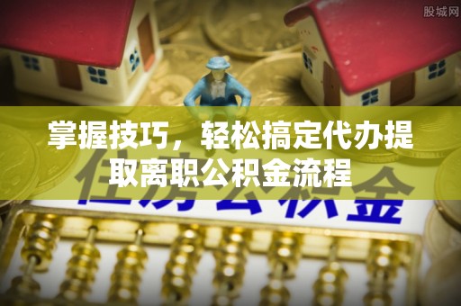 闵行掌握技巧，轻松搞定代办提取离职公积金流程