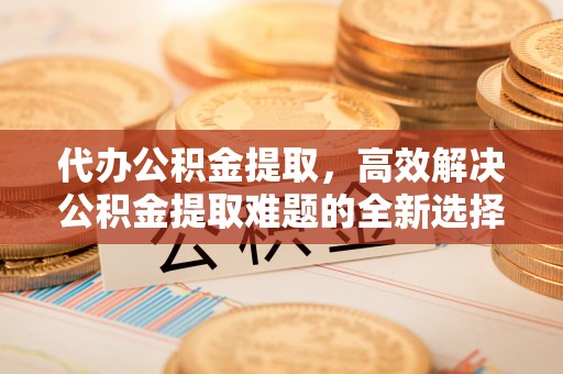 闵行代办公积金提取，高效解决公积金提取难题的全新选择