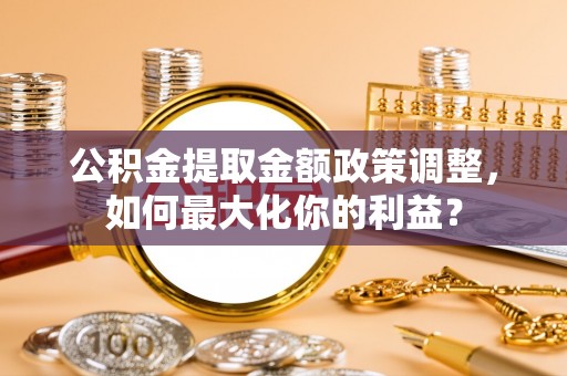 闵行公积金提取金额政策调整，如何最大化你的利益？