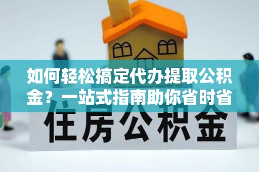 闵行如何轻松搞定代办提取公积金？一站式指南助你省时省心