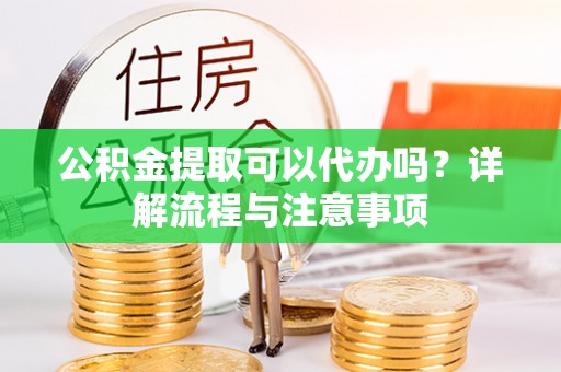 闵行公积金提取可以代办吗？详解流程与注意事项