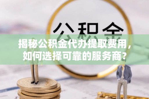 闵行揭秘公积金代办提取费用，如何选择可靠的服务商？