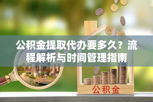 闵行公积金提取代办要多久？流程解析与时间管理指南