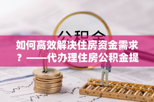 闵行如何高效解决住房资金需求？——代办理住房公积金提取服务全解析