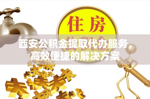 闵行西安公积金提取代办服务，高效便捷的解决方案