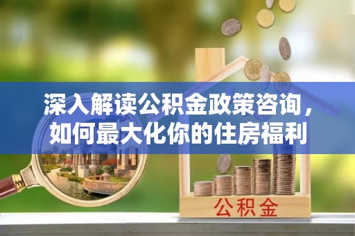 闵行深入解读公积金政策咨询，如何最大化你的住房福利