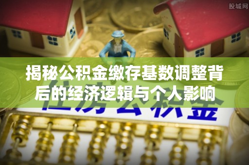 闵行揭秘公积金缴存基数调整背后的经济逻辑与个人影响