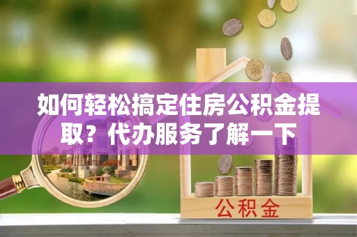 闵行如何轻松搞定住房公积金提取？代办服务了解一下