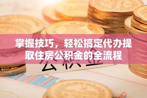 闵行掌握技巧，轻松搞定代办提取住房公积金的全流程