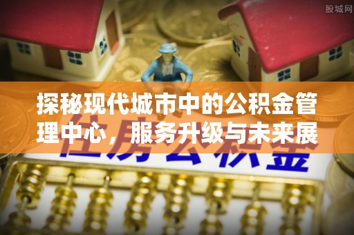闵行探秘现代城市中的公积金管理中心，服务升级与未来展望