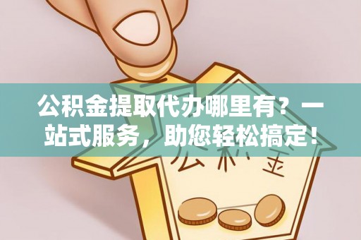 闵行公积金提取代办哪里有？一站式服务，助您轻松搞定！