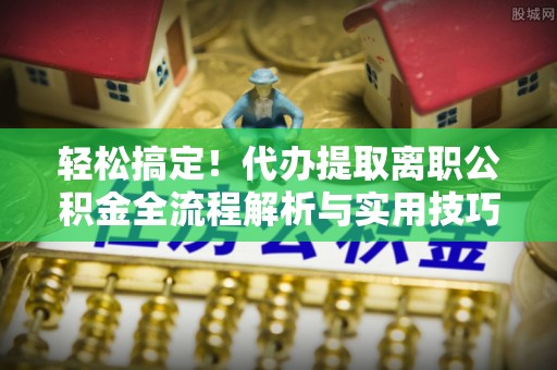 闵行轻松搞定！代办提取离职公积金全流程解析与实用技巧