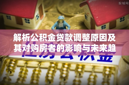 闵行解析公积金贷款调整原因及其对购房者的影响与未来趋势