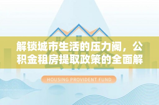 闵行解锁城市生活的压力阀，公积金租房提取政策的全面解析与实践指南