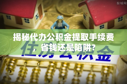闵行揭秘代办公积金提取手续费，省钱还是陷阱？