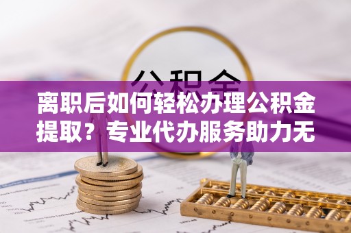 闵行离职后如何轻松办理公积金提取？专业代办服务助力无忧