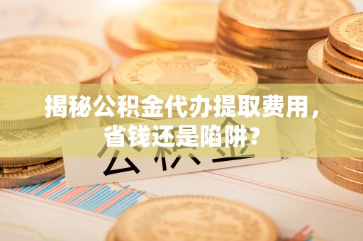 闵行揭秘公积金代办提取费用，省钱还是陷阱？