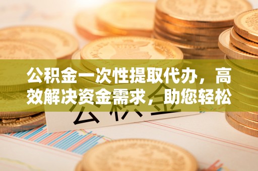 闵行公积金一次性提取代办，高效解决资金需求，助您轻松应对生活难题