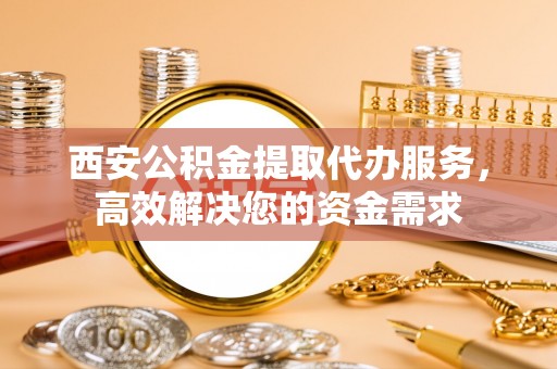 闵行西安公积金提取代办服务，高效解决您的资金需求